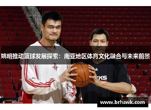 姚明推动篮球发展探索：南亚地区体育文化融合与未来前景