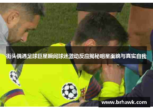 街头偶遇足球巨星瞬间球迷激动反应揭秘明星面貌与真实自我