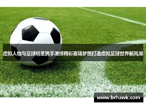虚拟人物与足球明星携手演绎精彩赛场梦想打造虚拟足球世界新风潮
