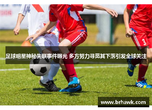 足球明星神秘失联事件曝光 多方努力寻觅其下落引发全球关注