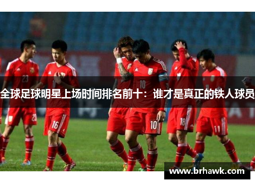 全球足球明星上场时间排名前十：谁才是真正的铁人球员