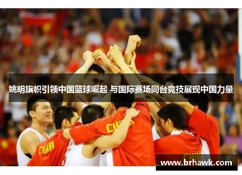 姚明旗帜引领中国篮球崛起 与国际赛场同台竞技展现中国力量