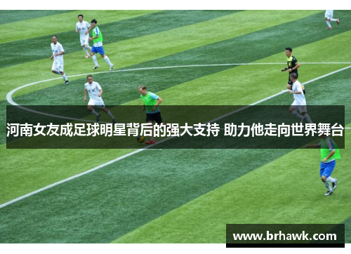 河南女友成足球明星背后的强大支持 助力他走向世界舞台