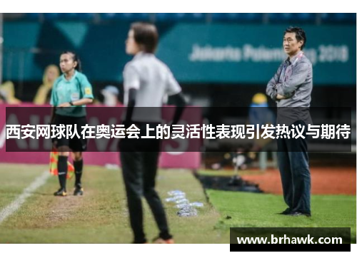 西安网球队在奥运会上的灵活性表现引发热议与期待