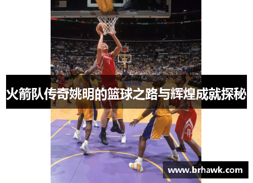 火箭队传奇姚明的篮球之路与辉煌成就探秘