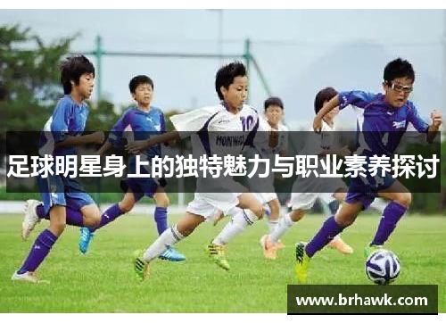 足球明星身上的独特魅力与职业素养探讨